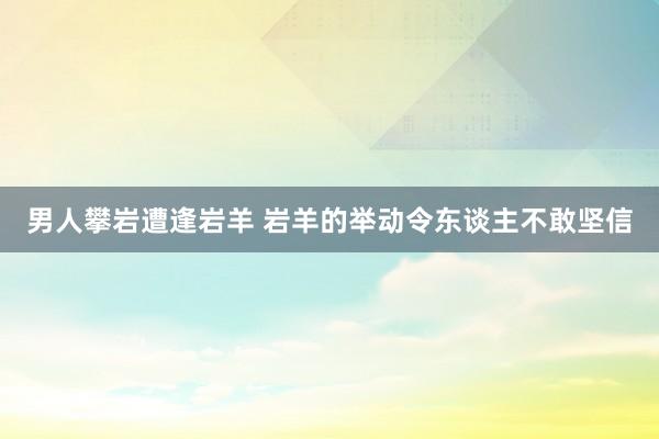 男人攀岩遭逢岩羊 岩羊的举动令东谈主不敢坚信