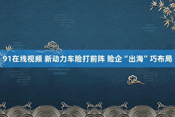 91在线视频 新动力车险打前阵 险企“出海”巧布局