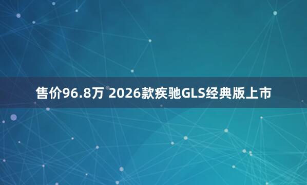 售价96.8万 2026款疾驰GLS经典版上市